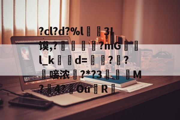 ?cl?d?%l€襩3I馍,?鄴臇蔙?mG檢l_k簙d=€?窂?嬿唼浓?*?3蠯孯M?璱4?鑢Ou側R摏的简单介绍-九游官网
